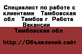 Специалист по работе с клиентами - Тамбовская обл., Тамбов г. Работа » Вакансии   . Тамбовская обл.